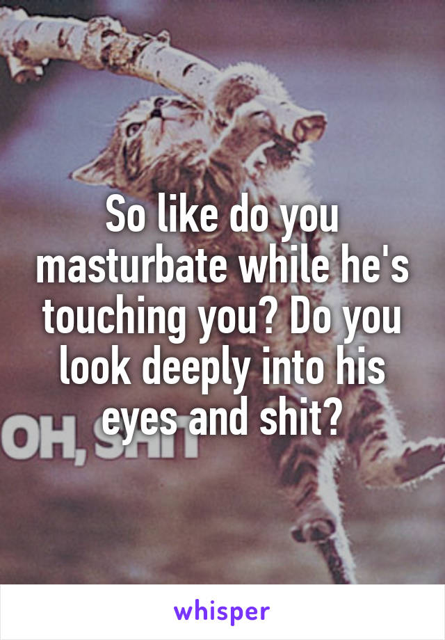 So like do you masturbate while he's touching you? Do you look deeply into his eyes and shit?