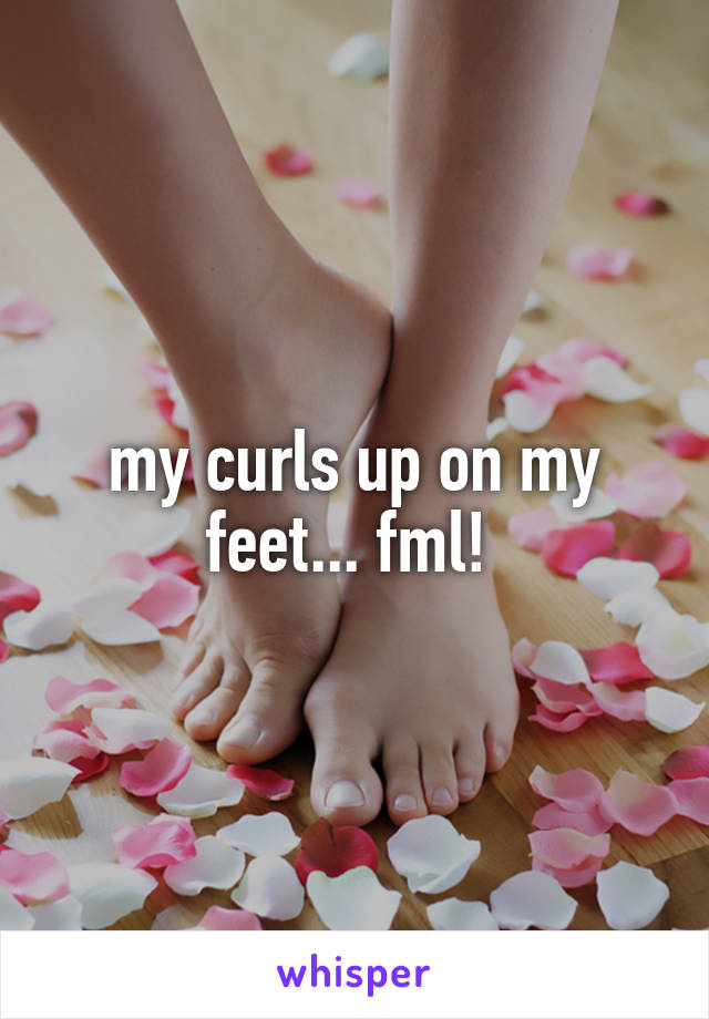 my curls up on my feet... fml! 