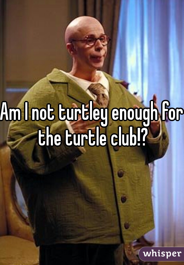 Am I not turtley enough for the turtle club!?
