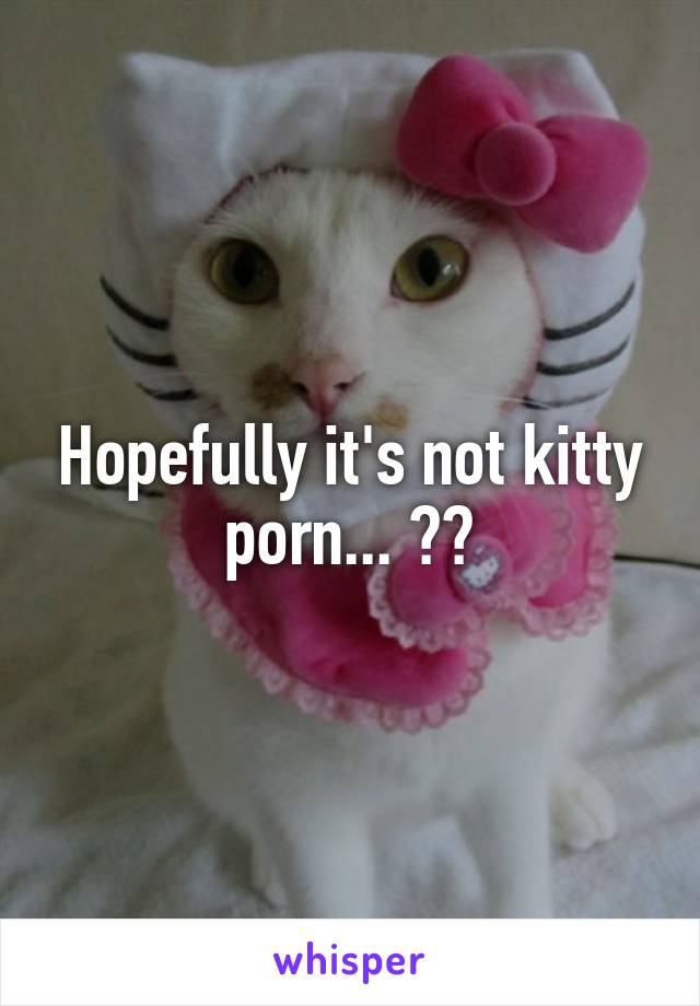 Hopefully it's not kitty porn... 🐯😜