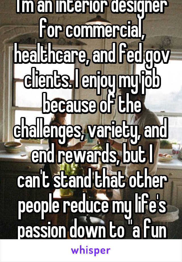 I'm an interior designer for commercial, healthcare, and fed gov clients. I enjoy my job because of the challenges, variety, and 
end rewards, but I can't stand that other people reduce my life's passion down to "a fun job."