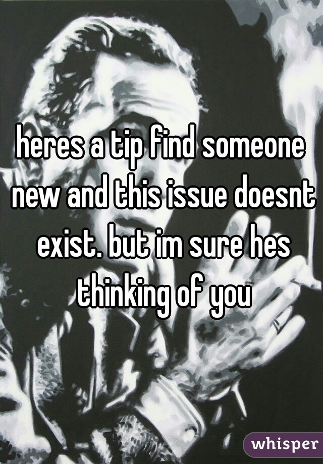 heres a tip find someone new and this issue doesnt exist. but im sure hes thinking of you