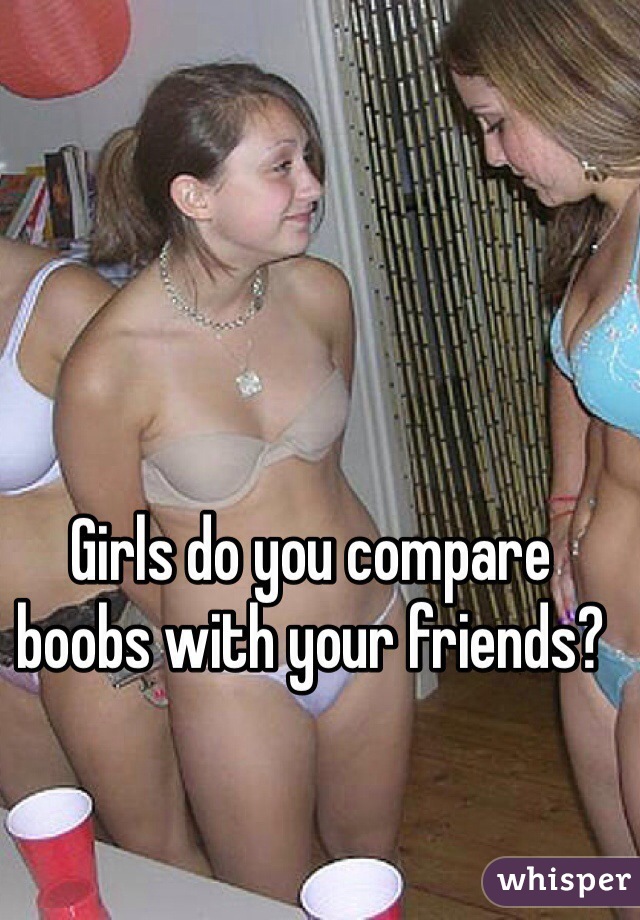 Girls do you compare boobs with your friends?