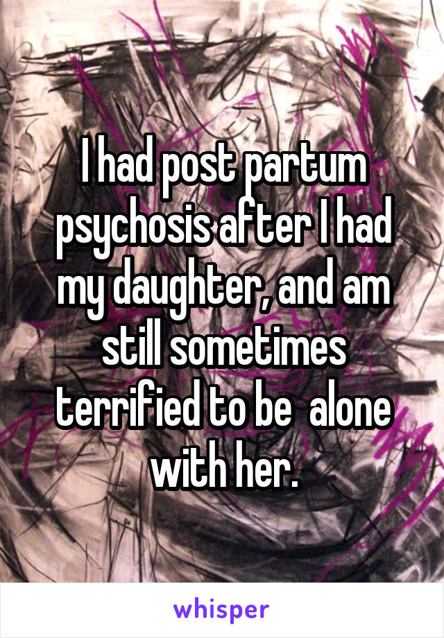 I had post partum psychosis after I had my daughter, and am still sometimes terrified to be  alone with her.