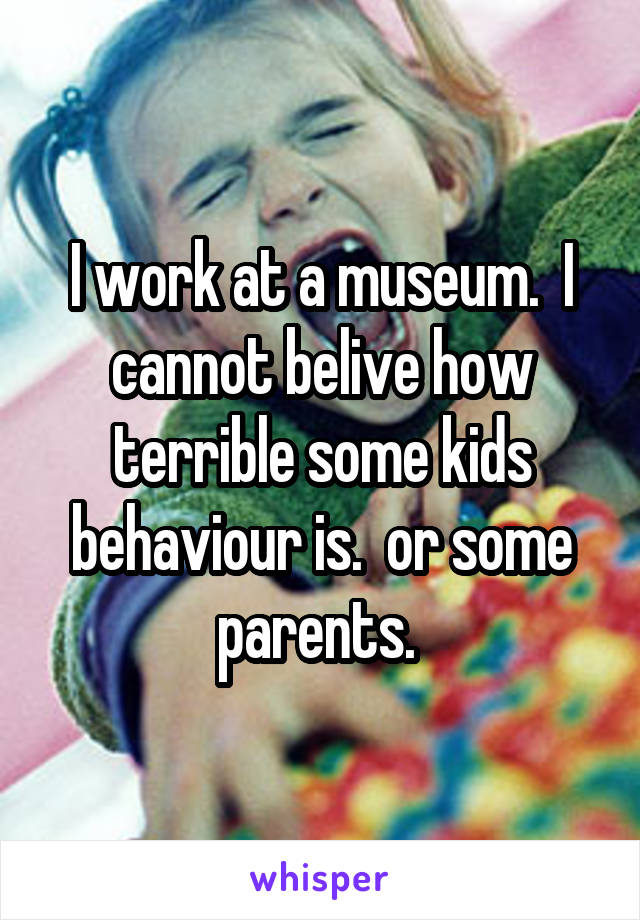 I work at a museum.  I cannot belive how terrible some kids behaviour is.  or some parents. 