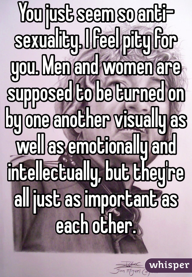 You just seem so anti-sexuality. I feel pity for you. Men and women are supposed to be turned on by one another visually as well as emotionally and intellectually, but they're all just as important as each other. 