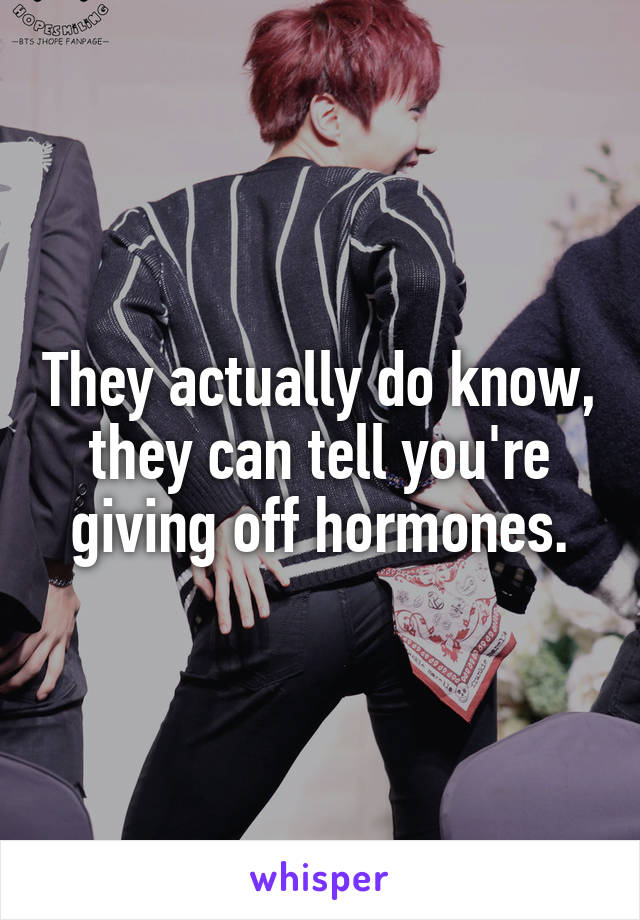 They actually do know, they can tell you're giving off hormones.