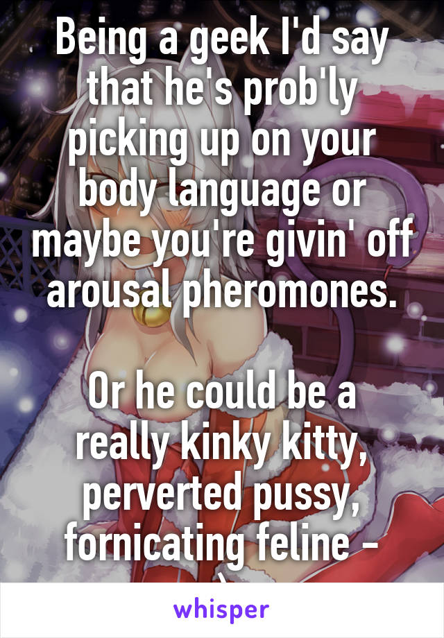 Being a geek I'd say that he's prob'ly picking up on your body language or maybe you're givin' off arousal pheromones.

Or he could be a really kinky kitty, perverted pussy, fornicating feline -
; )~