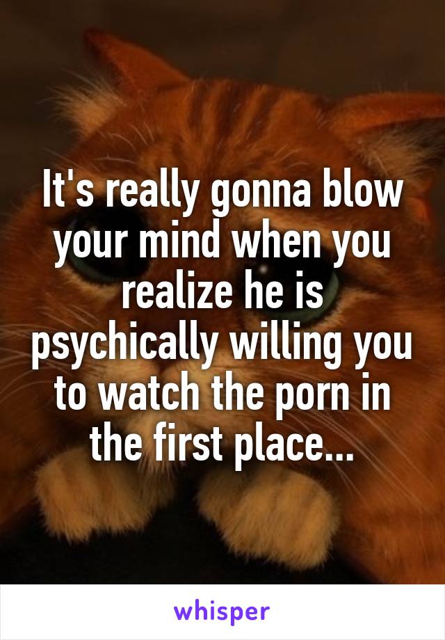 It's really gonna blow your mind when you realize he is psychically willing you to watch the porn in the first place...