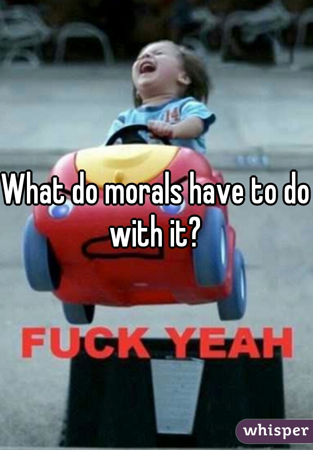 What do morals have to do with it? 