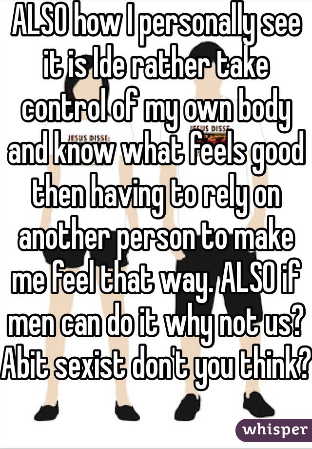 ALSO how I personally see it is Ide rather take control of my own body and know what feels good then having to rely on another person to make me feel that way. ALSO if men can do it why not us? Abit sexist don't you think?