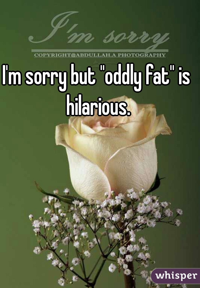 I'm sorry but "oddly fat" is hilarious.