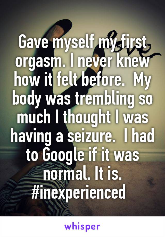Gave myself my first orgasm. I never knew how it felt before.  My body was trembling so much I thought I was having a seizure.  I had to Google if it was normal. It is. #inexperienced  