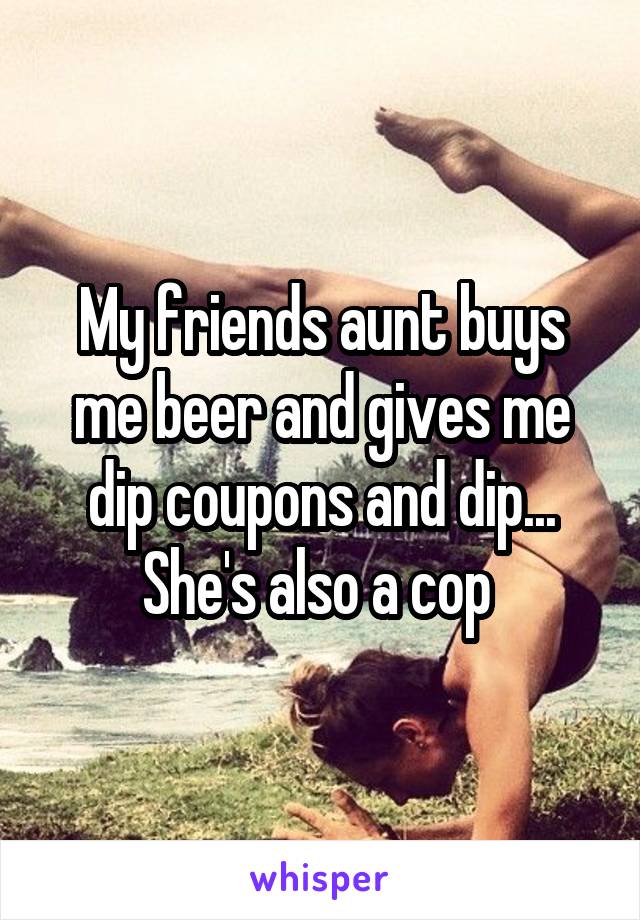 My friends aunt buys me beer and gives me dip coupons and dip... She's also a cop 