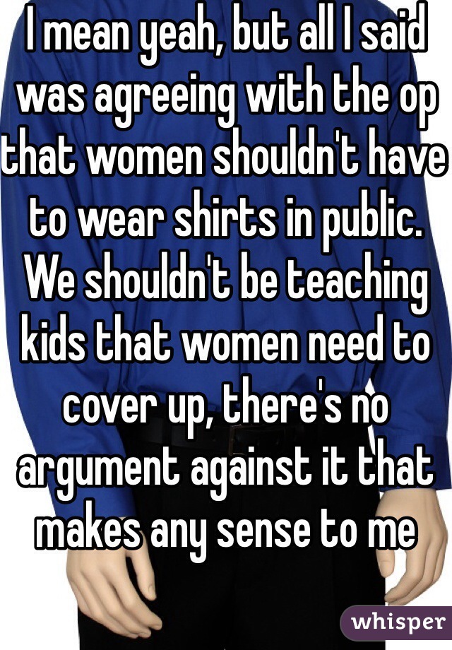 I mean yeah, but all I said was agreeing with the op that women shouldn't have to wear shirts in public. We shouldn't be teaching kids that women need to cover up, there's no argument against it that makes any sense to me 