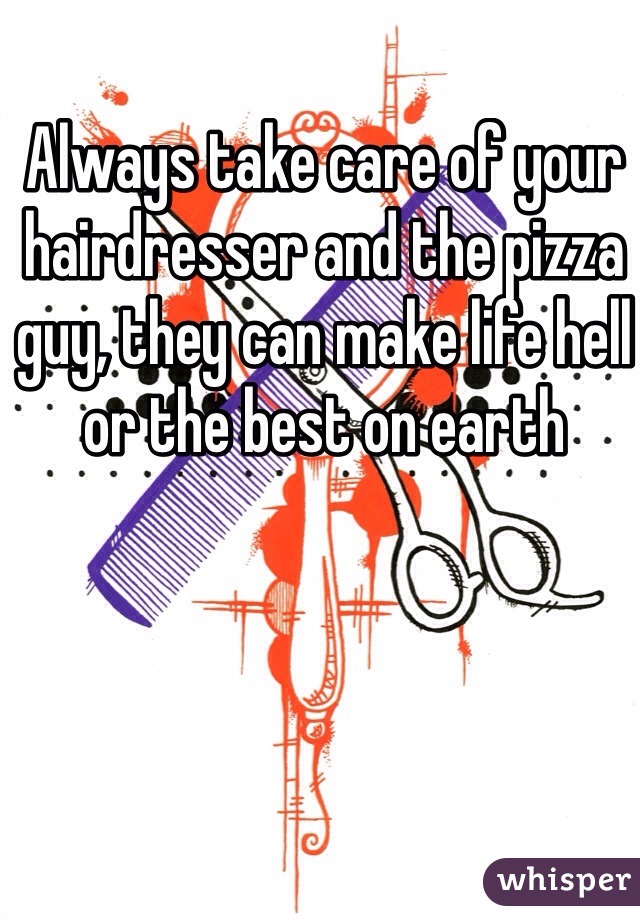 Always take care of your hairdresser and the pizza guy, they can make life hell or the best on earth