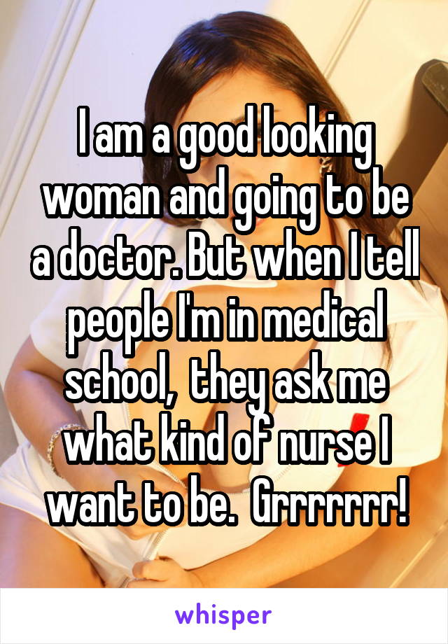 I am a good looking woman and going to be a doctor. But when I tell people I'm in medical school,  they ask me what kind of nurse I want to be.  Grrrrrrr!