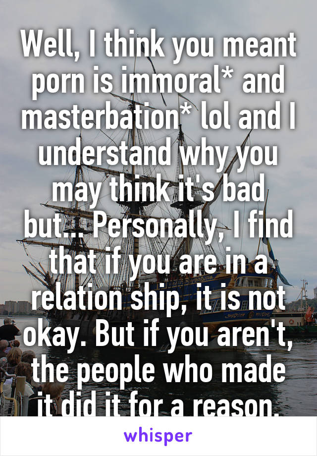 Well, I think you meant porn is immoral* and masterbation* lol and I understand why you may think it's bad but... Personally, I find that if you are in a relation ship, it is not okay. But if you aren't, the people who made it did it for a reason.