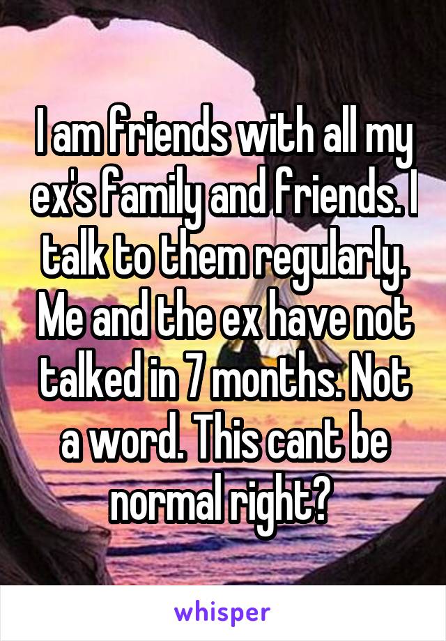 I am friends with all my ex's family and friends. I talk to them regularly. Me and the ex have not talked in 7 months. Not a word. This cant be normal right? 