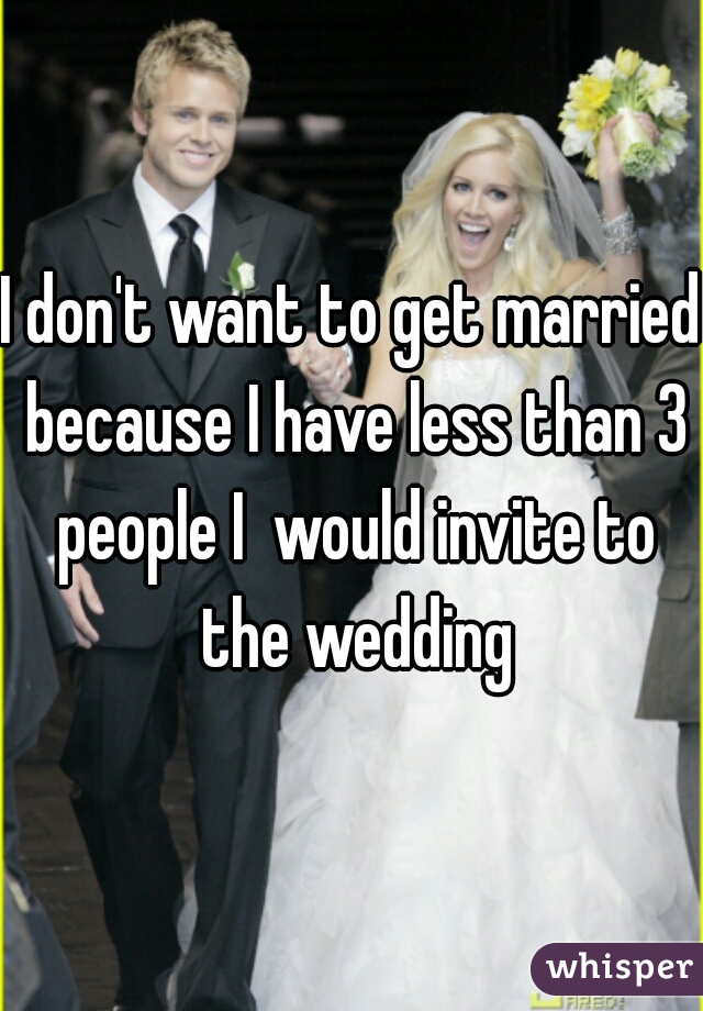 I don't want to get married because I have less than 3 people I  would invite to the wedding