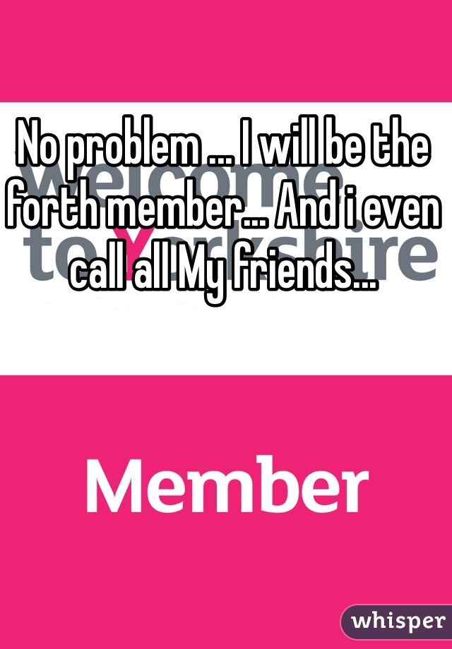 No problem ... I will be the forth member... And i even call all My friends... 