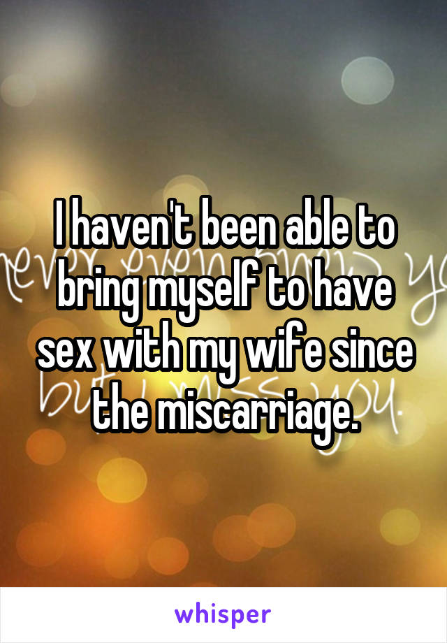 I haven't been able to bring myself to have sex with my wife since the miscarriage.