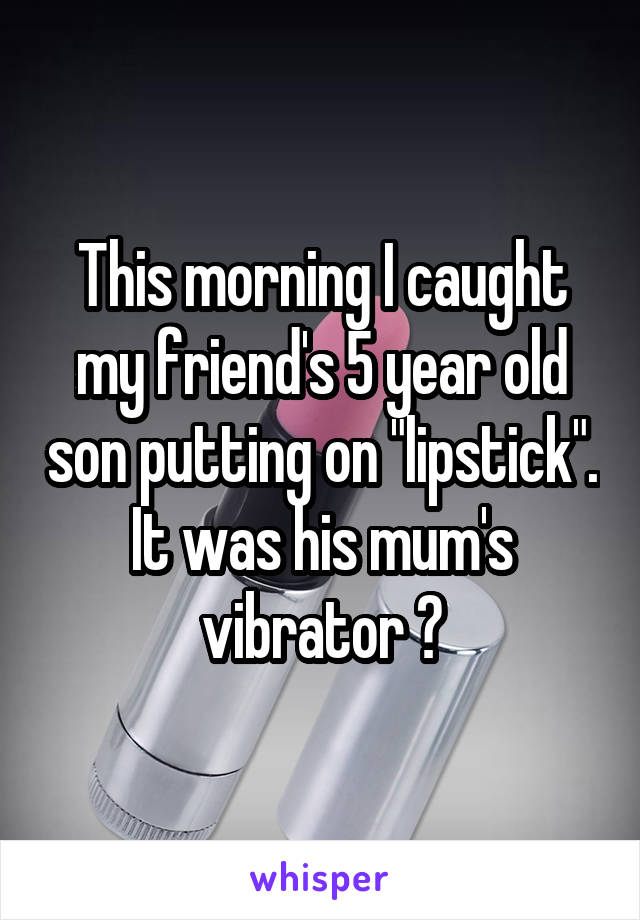 This morning I caught my friend's 5 year old son putting on "lipstick". It was his mum's vibrator 😂