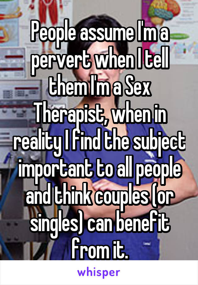 People assume I'm a pervert when I tell them I'm a Sex Therapist, when in reality I find the subject important to all people and think couples (or singles) can benefit from it.