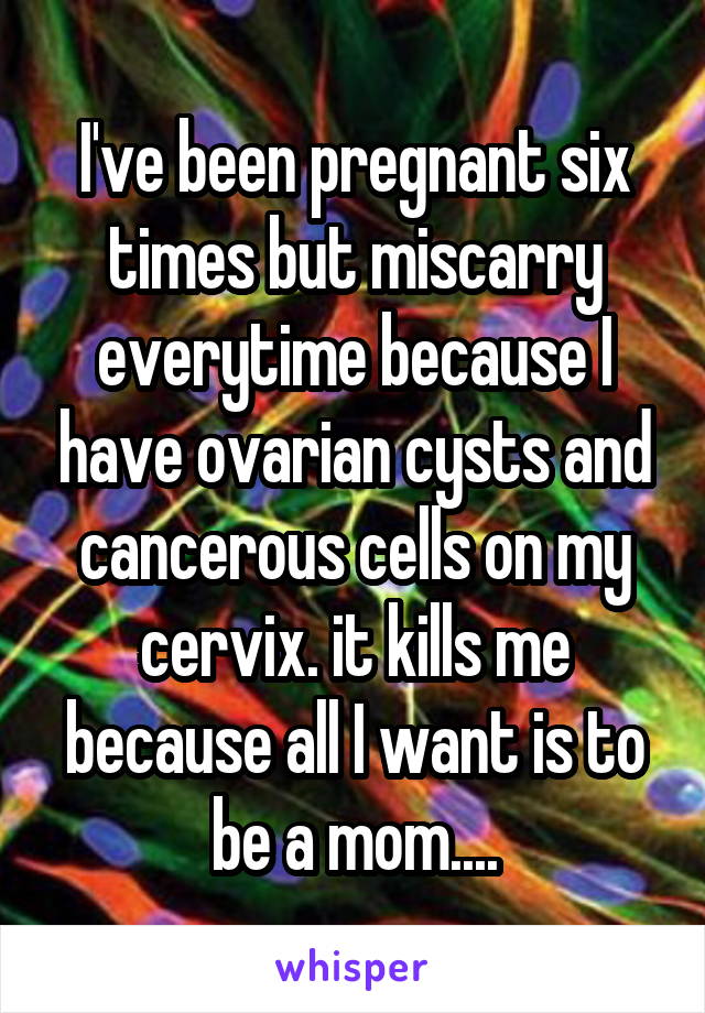 I've been pregnant six times but miscarry everytime because I have ovarian cysts and cancerous cells on my cervix. it kills me because all I want is to be a mom....