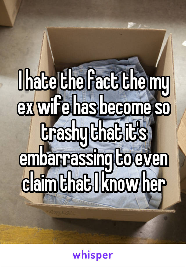 I hate the fact the my ex wife has become so trashy that it's embarrassing to even claim that I know her