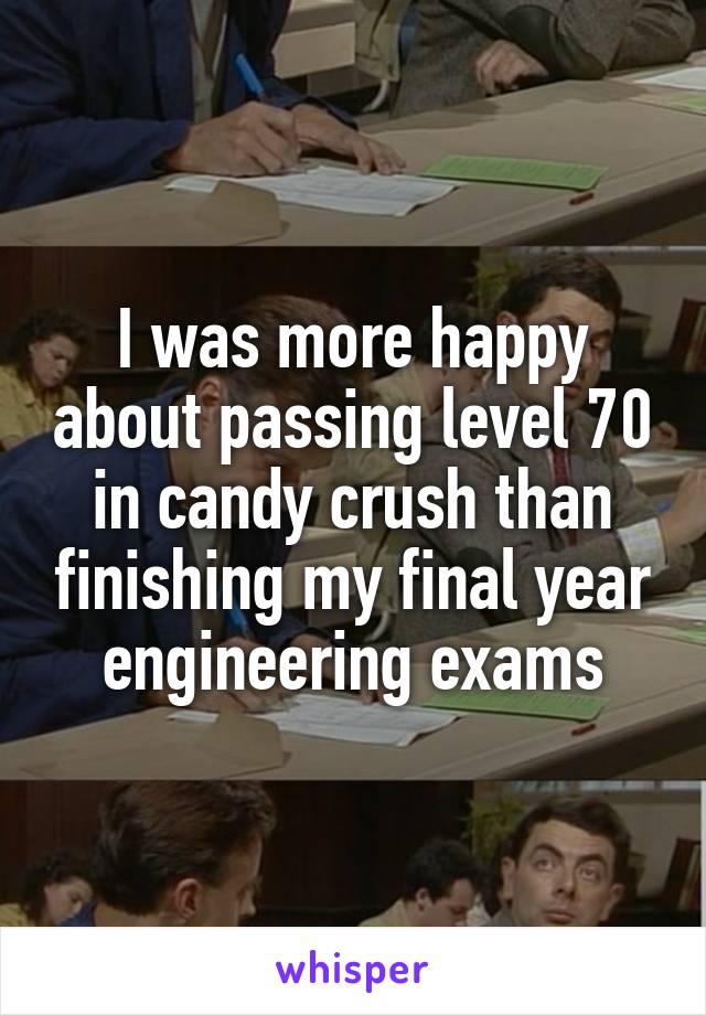 I was more happy about passing level 70 in candy crush than finishing my final year engineering exams