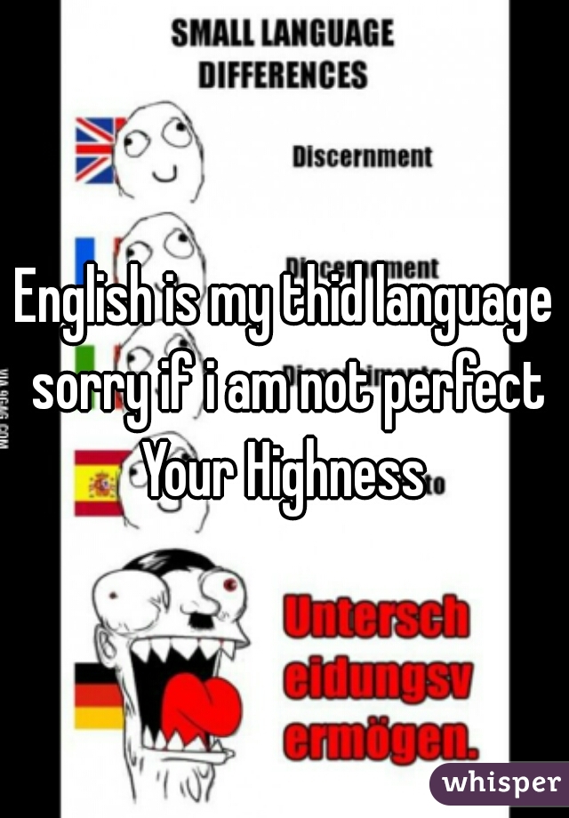 English is my thid language sorry if i am not perfect Your Highness 