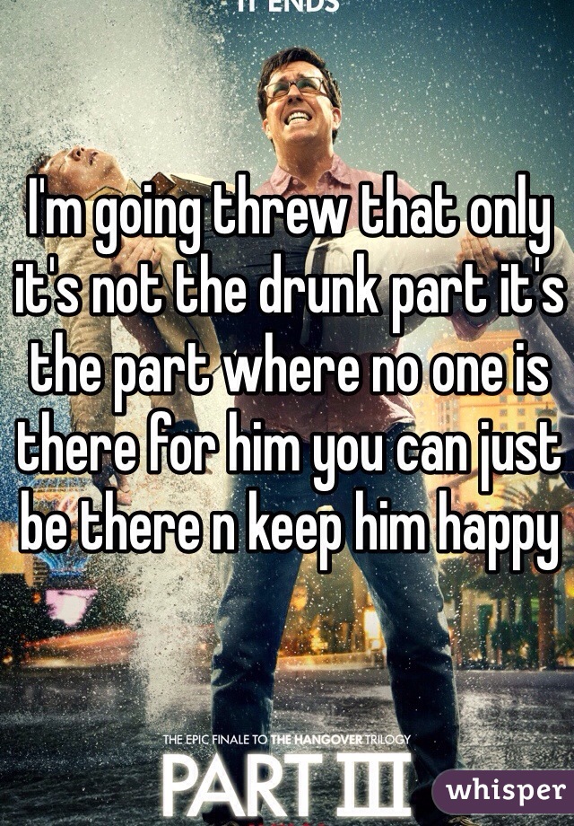 I'm going threw that only it's not the drunk part it's the part where no one is there for him you can just be there n keep him happy 