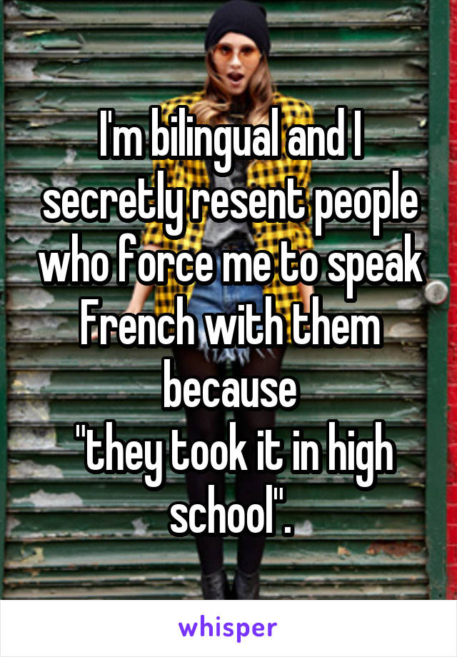 I'm bilingual and I secretly resent people who force me to speak French with them because
 "they took it in high school".