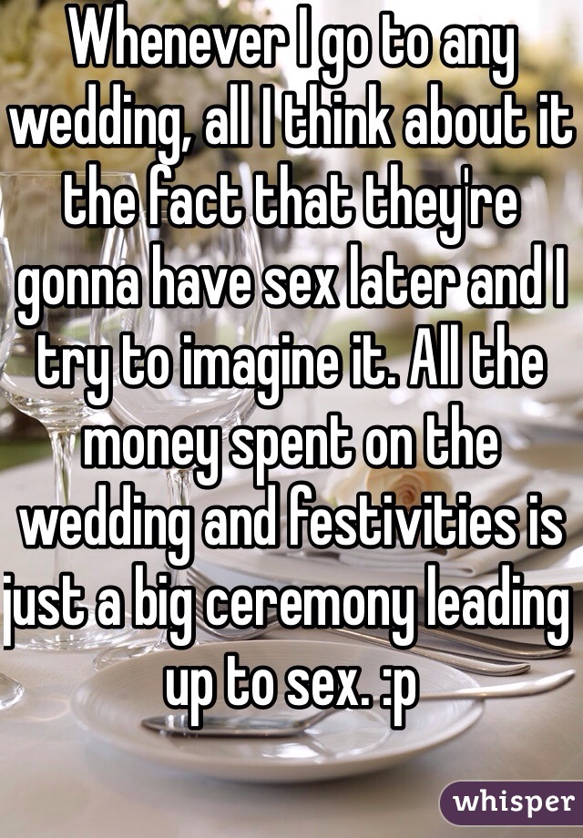 Whenever I go to any wedding, all I think about it the fact that they're gonna have sex later and I try to imagine it. All the money spent on the wedding and festivities is just a big ceremony leading up to sex. :p
