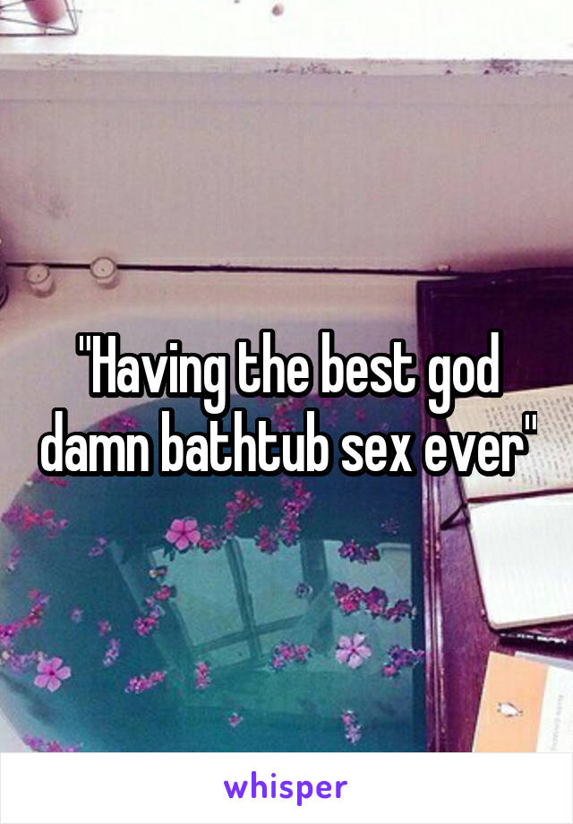 "Having the best god damn bathtub sex ever"