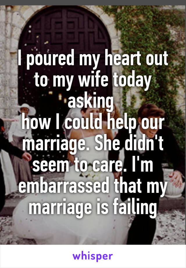 I poured my heart out to my wife today asking 
how I could help our marriage. She didn't seem to care. I'm embarrassed that my marriage is failing