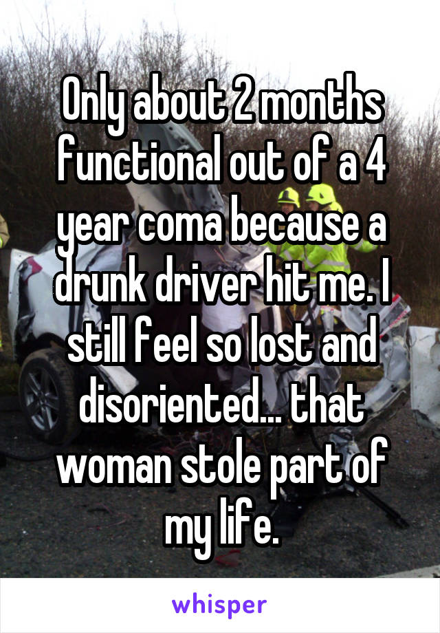 Only about 2 months functional out of a 4 year coma because a drunk driver hit me. I still feel so lost and disoriented... that woman stole part of my life.