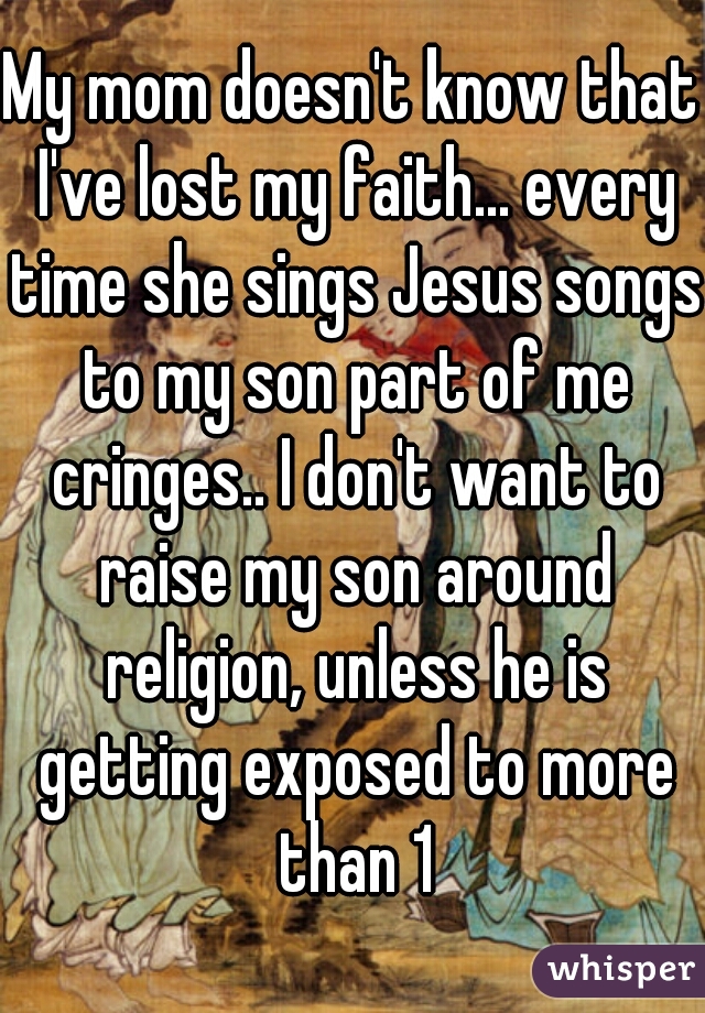 My mom doesn't know that I've lost my faith... every time she sings Jesus songs to my son part of me cringes.. I don't want to raise my son around religion, unless he is getting exposed to more than 1