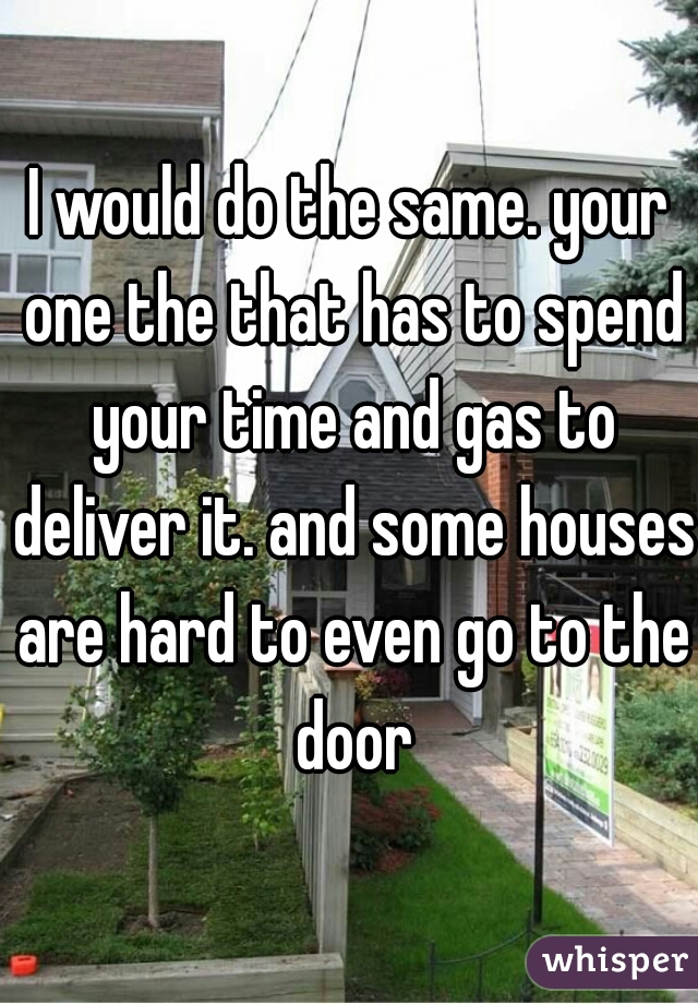 I would do the same. your one the that has to spend your time and gas to deliver it. and some houses are hard to even go to the door