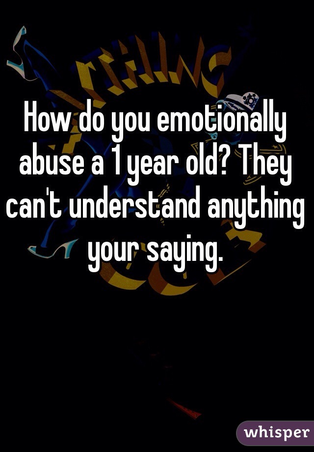 How do you emotionally abuse a 1 year old? They can't understand anything your saying.