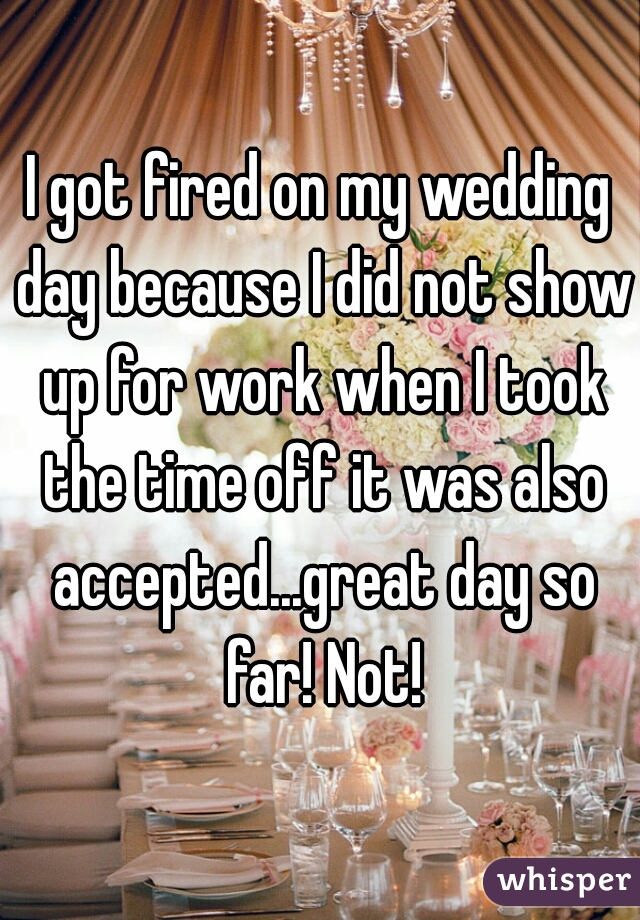 I got fired on my wedding day because I did not show up for work when I took the time off it was also accepted...great day so far! Not!