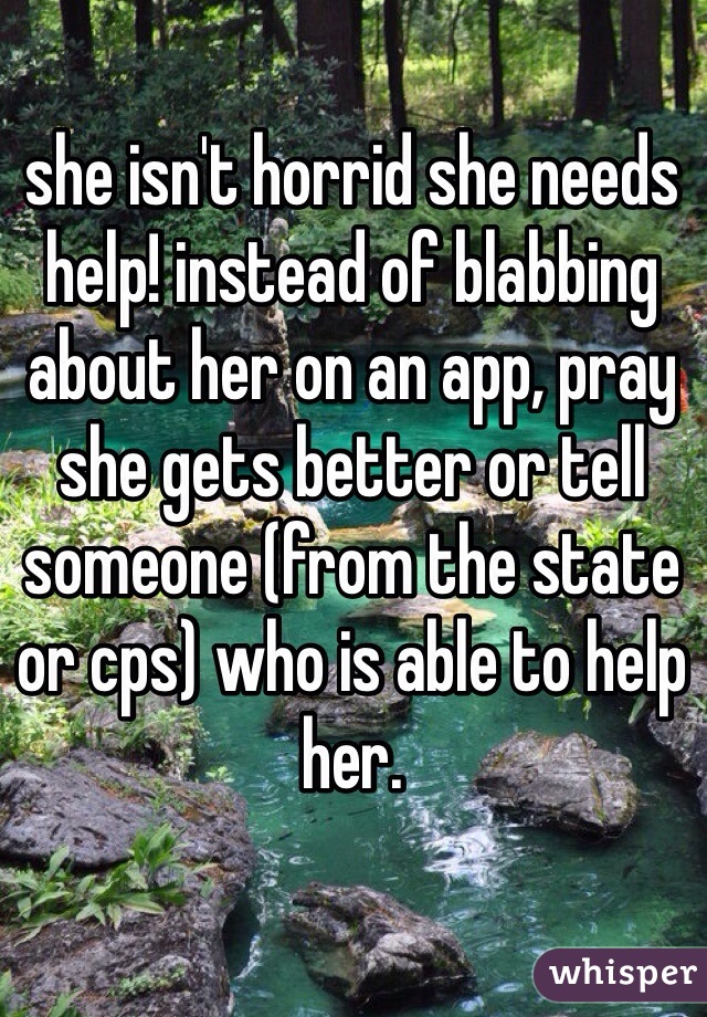 she isn't horrid she needs help! instead of blabbing about her on an app, pray she gets better or tell someone (from the state or cps) who is able to help her.