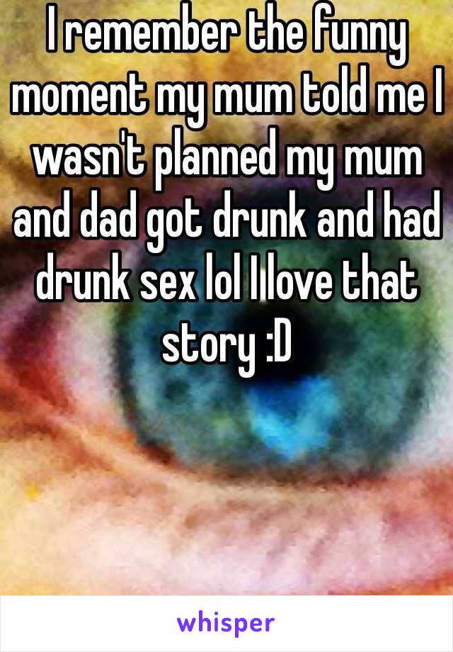I remember the funny moment my mum told me I wasn't planned my mum and dad got drunk and had drunk sex lol I love that story :D 