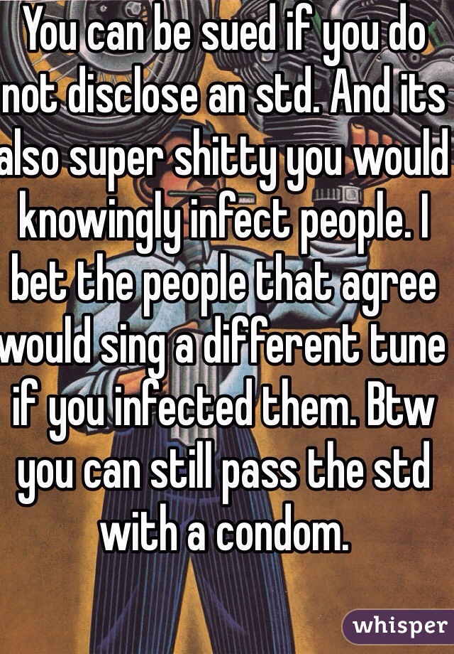 You can be sued if you do not disclose an std. And its also super shitty you would knowingly infect people. I bet the people that agree would sing a different tune if you infected them. Btw you can still pass the std with a condom. 