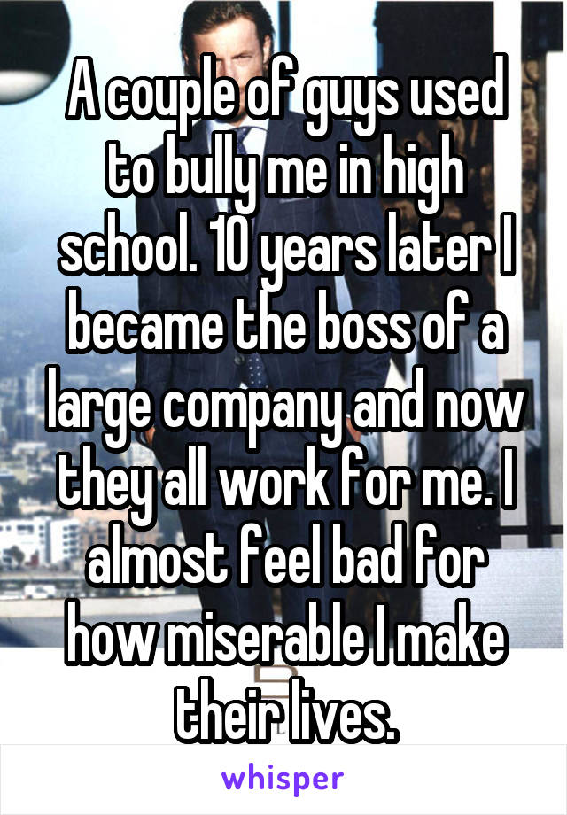 A couple of guys used to bully me in high school. 10 years later I became the boss of a large company and now they all work for me. I almost feel bad for how miserable I make their lives.