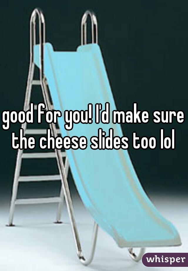 good for you! I'd make sure the cheese slides too lol 