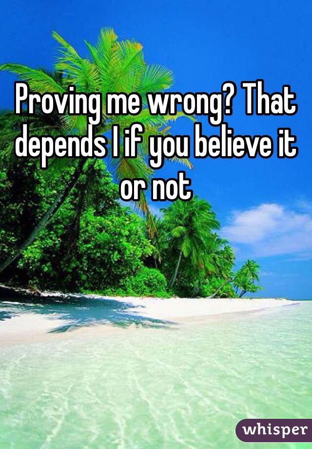 Proving me wrong? That depends I if you believe it or not