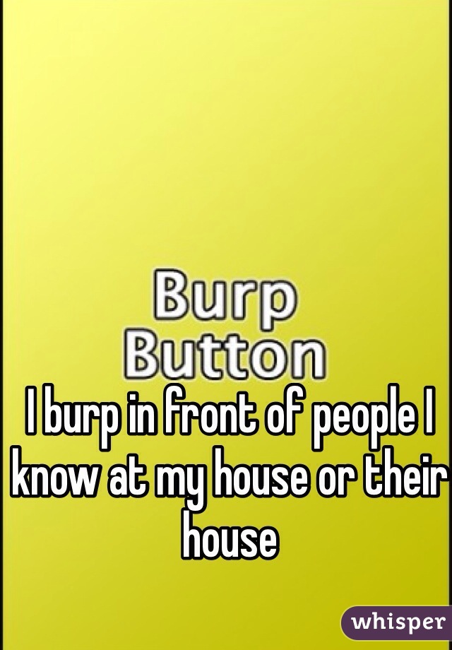 I burp in front of people I know at my house or their house 