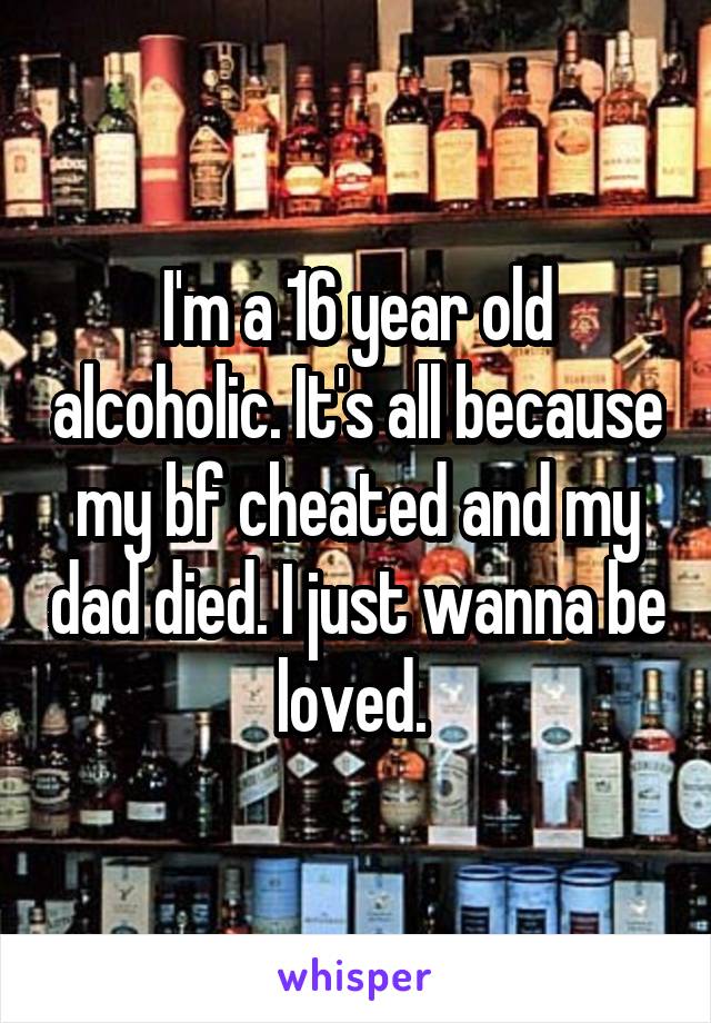 I'm a 16 year old alcoholic. It's all because my bf cheated and my dad died. I just wanna be loved. 